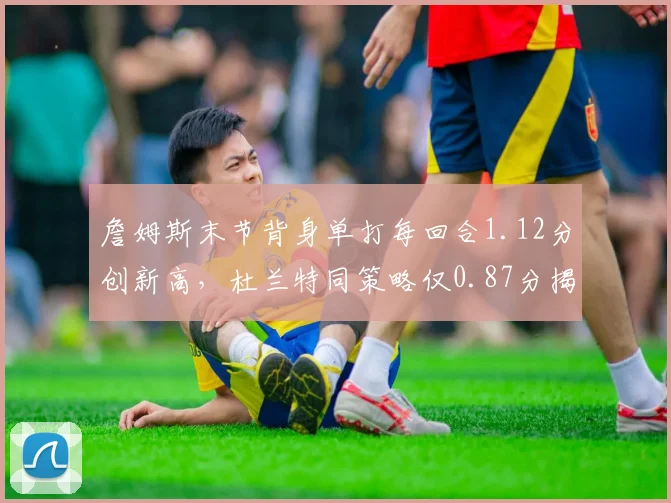 詹姆斯末节背身单打每回合1.12分创新高，杜兰特同策略仅0.87分揭示体能分野