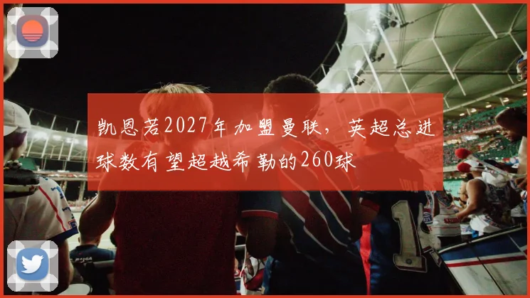 凯恩若2027年加盟曼联,英超总进球数有望超越希勒的260球