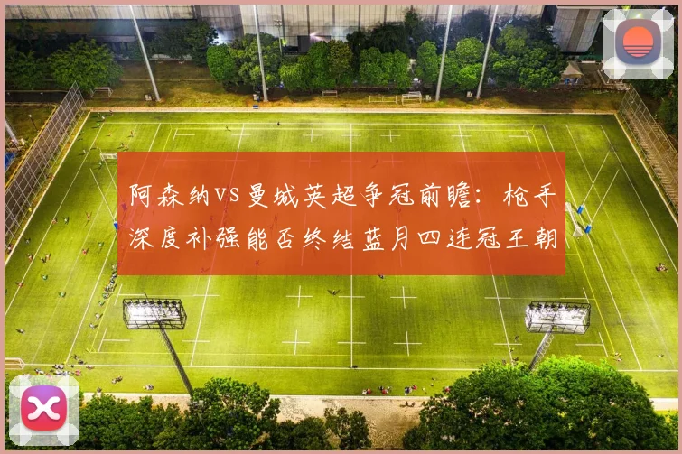 阿森纳vs曼城英超争冠前瞻：枪手深度补强能否终结蓝月四连冠王朝？