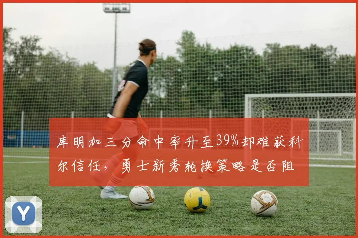 库明加三分命中率升至39%却难获科尔信任，勇士新秀轮换策略是否阻碍冲冠？
