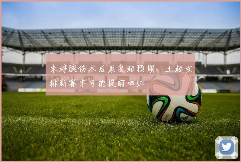 朱婷腕伤术后康复超预期,土超女排新赛季可能提前回归